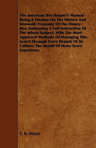 Обложка книги The American Bee Keeper's Manual - Being A Treatise On The History And Domestic Economy Of The Honey-Bee, Embracing A Full Instruction Of The Whole Subject, With The Most Approved Methods Of Managing This Insect Through Every Branch Of Its Culture..., T. B. Miner