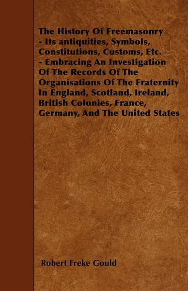 Обложка книги The History Of Freemasonry - Its antiquities, Symbols, Constitutions, Customs, Etc. - Embracing An Investigation Of The Records Of The Organisations Of The Fraternity In England, Scotland, Ireland, British Colonies, France, Germany, And The United..., Robert Freke Gould