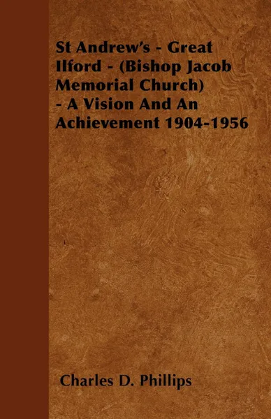 Обложка книги St Andrew's - Great Ilford - (Bishop Jacob Memorial Church) - A Vision And An Achievement 1904-1956, Charles D. Phillips