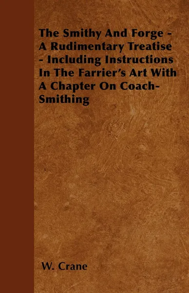 Обложка книги The Smithy And Forge - A Rudimentary Treatise - Including Instructions In The Farrier's Art With A Chapter On Coach-Smithing, W. Crane