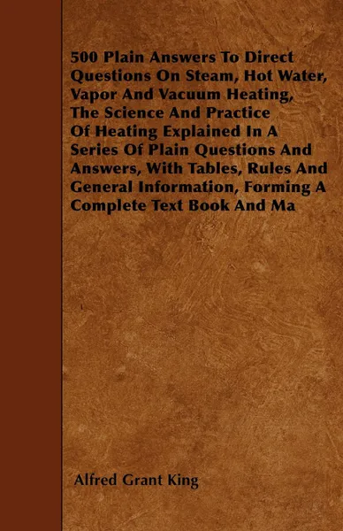 Обложка книги 500 Plain Answers To Direct Questions On Steam, Hot Water, Vapor And Vacuum Heating, The Science And Practice Of Heating Explained In A Series Of Plain Questions And Answers, With Tables, Rules And General Information, Forming A Complete Text Book..., Alfred Grant King