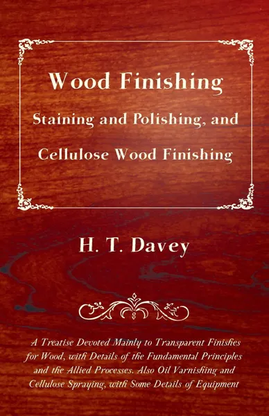 Обложка книги Wood Finishing - Staining and Polishing, and Cellulose Wood Finishing - A Treatise Devoted Mainly to Transparent Finishes for Wood, with Details of the Fundamental Principles and the Allied Processes. Also Oil Varnishing and Cellulose Spraying, wi..., H. T. Davey