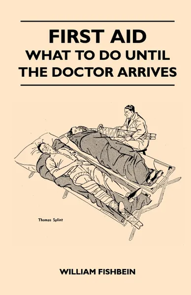 Обложка книги First Aid - What To Do Until The Doctor Arrives - Simple, Effective, First-Aid Treatment For Common Symptoms, Civilian Injuries And Poisoning - Things To Do Which May Ease Pain, Save A Life Or Prevent Permanent Injury If Properly Applied During Th..., William Fishbein