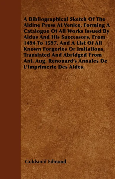 Обложка книги A Bibliographical Sketch Of The Aldine Press At Venice, Forming A Catalogue Of All Works Issued By Aldus And His Successors, From 1494 To 1597, And A List Of All Known Forgeries Or Imitations, Translated And Abridged From Ant. Aug. Renouard's Anna..., Goldsmid Edmund