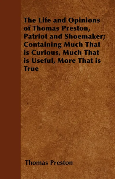 Обложка книги The Life and Opinions of Thomas Preston, Patriot and Shoemaker; Containing Much That is Curious, Much That is Useful, More That is True, Thomas Preston