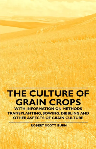 Обложка книги The Culture of Grain Crops - With Information on Methods Transplanting, Sowing, Dibbling and Other Aspects of Grain Culture, Robert Scott Burn