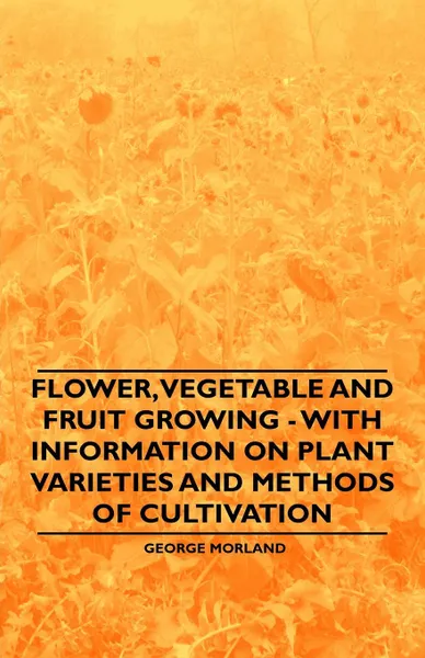 Обложка книги Flower, Vegetable and Fruit Growing - With Information on Plant Varieties and Methods of Cultivation, George Morland