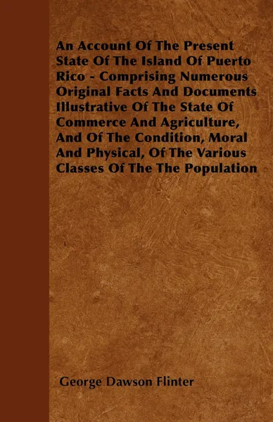 Обложка книги An Account Of The Present State Of The Island Of Puerto Rico - Comprising Numerous Original Facts And Documents Illustrative Of The State Of Commerce And Agriculture, And Of The Condition, Moral And Physical, Of The Various Classes Of The The Popu..., George Dawson Flinter