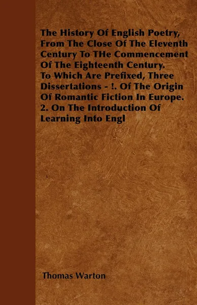 Обложка книги The History Of English Poetry, From The Close Of The Eleventh Century To THe Commencement Of The Eighteenth Century. To Which Are Prefixed, Three Dissertations - !. Of The Origin Of Romantic Fiction In Europe. 2. On The Introduction Of Learning In..., Thomas Warton