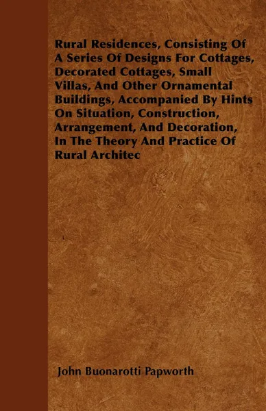 Обложка книги Rural Residences, Consisting Of A Series Of Designs For Cottages, Decorated Cottages, Small Villas, And Other Ornamental Buildings, Accompanied By Hints On Situation, Construction, Arrangement, And Decoration, In The Theory And Practice Of Rural A..., John Buonarotti Papworth