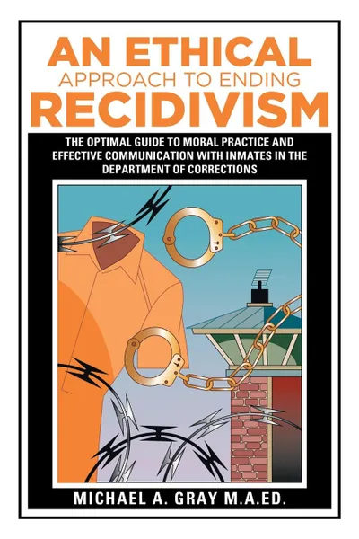 Обложка книги An Ethical Approach to Ending Recidivism. The Optimal Guide to Moral Practice and Effective Communication with Inmates in the Department of Corrections, Michael A. Gray M.A.Ed.