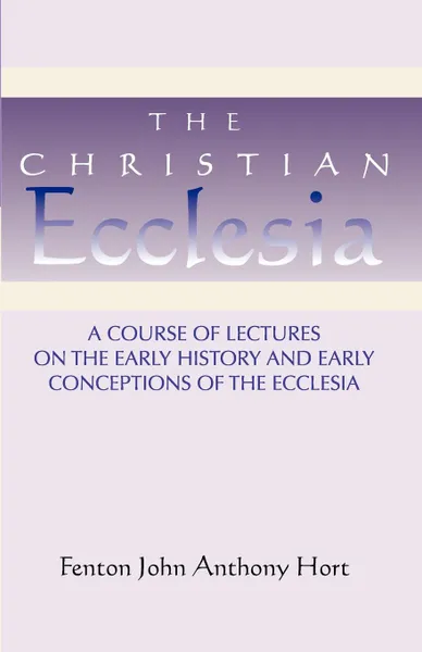 Обложка книги Christian Ecclesia. A Course of Lectures on the Early History and Early Conceptions of the Ecclesia and Four Sermons, Fenton John Anthony Hort