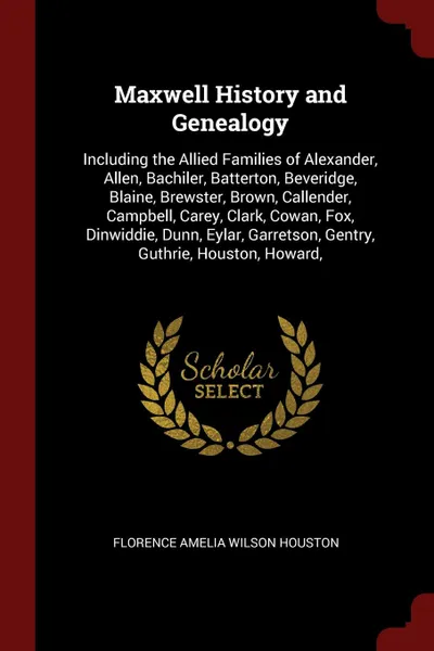 Обложка книги Maxwell History and Genealogy. Including the Allied Families of Alexander, Allen, Bachiler, Batterton, Beveridge, Blaine, Brewster, Brown, Callender, Campbell, Carey, Clark, Cowan, Fox, Dinwiddie, Dunn, Eylar, Garretson, Gentry, Guthrie, Houston, ..., Florence Amelia Wilson Houston