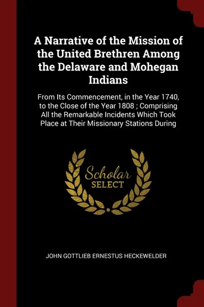 Обложка книги A Narrative of the Mission of the United Brethren Among the Delaware and Mohegan Indians. From Its Commencement, in the Year 1740, to the Close of the Year 1808 ; Comprising All the Remarkable Incidents Which Took Place at Their Missionary Station..., John Gottlieb Ernestus Heckewelder