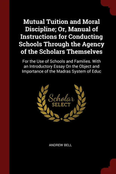 Обложка книги Mutual Tuition and Moral Discipline; Or, Manual of Instructions for Conducting Schools Through the Agency of the Scholars Themselves. For the Use of Schools and Families. With an Introductory Essay On the Object and Importance of the Madras System..., Andrew Bell