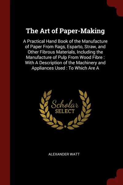 Обложка книги The Art of Paper-Making. A Practical Hand Book of the Manufacture of Paper From Rags, Esparto, Straw, and Other Fibrous Materials, Including the Manufacture of Pulp From Wood Fibre : With A Description of the Machinery and Appliances Used : To Whi..., Alexander Watt