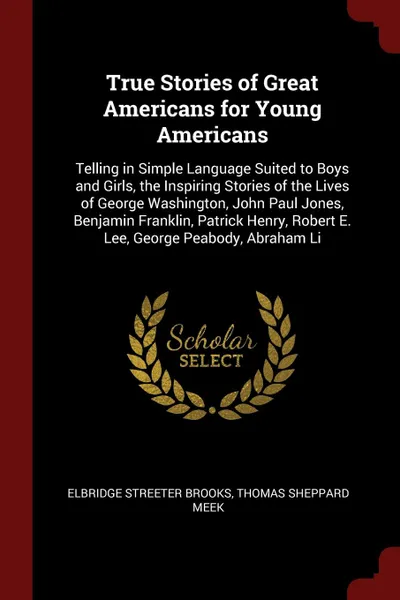 Обложка книги True Stories of Great Americans for Young Americans. Telling in Simple Language Suited to Boys and Girls, the Inspiring Stories of the Lives of George Washington, John Paul Jones, Benjamin Franklin, Patrick Henry, Robert E. Lee, George Peabody, Ab..., Elbridge Streeter Brooks, Thomas Sheppard Meek