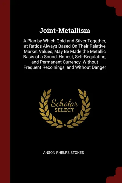 Обложка книги Joint-Metallism. A Plan by Which Gold and Silver Together, at Ratios Always Based On Their Relative Market Values, May Be Made the Metallic Basis of a Sound, Honest, Self-Regulating, and Permanent Currency, Without Frequent Recoinings, and Without..., Anson Phelps Stokes