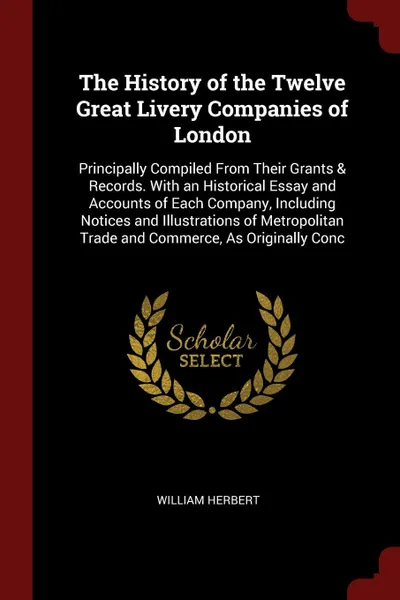 Обложка книги The History of the Twelve Great Livery Companies of London. Principally Compiled From Their Grants & Records. With an Historical Essay and Accounts of Each Company, Including Notices and Illustrations of Metropolitan Trade and Commerce, As Origina..., William Herbert