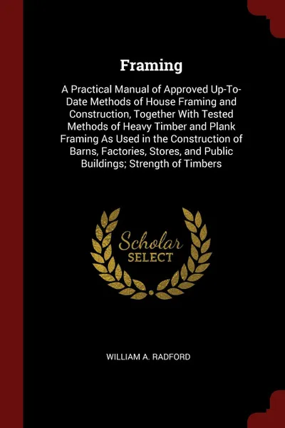Обложка книги Framing. A Practical Manual of Approved Up-To-Date Methods of House Framing and Construction, Together With Tested Methods of Heavy Timber and Plank Framing As Used in the Construction of Barns, Factories, Stores, and Public Buildings; Strength of..., William A. Radford