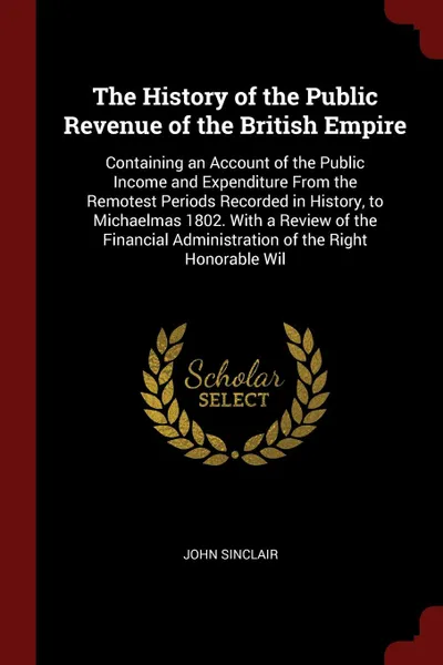 Обложка книги The History of the Public Revenue of the British Empire. Containing an Account of the Public Income and Expenditure From the Remotest Periods Recorded in History, to Michaelmas 1802. With a Review of the Financial Administration of the Right Honor..., John Sinclair