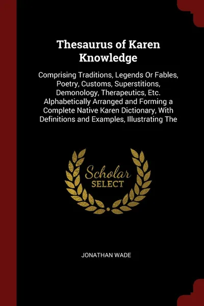 Обложка книги Thesaurus of Karen Knowledge. Comprising Traditions, Legends Or Fables, Poetry, Customs, Superstitions, Demonology, Therapeutics, Etc. Alphabetically Arranged and Forming a Complete Native Karen Dictionary, With Definitions and Examples, Illustrat..., Jonathan Wade