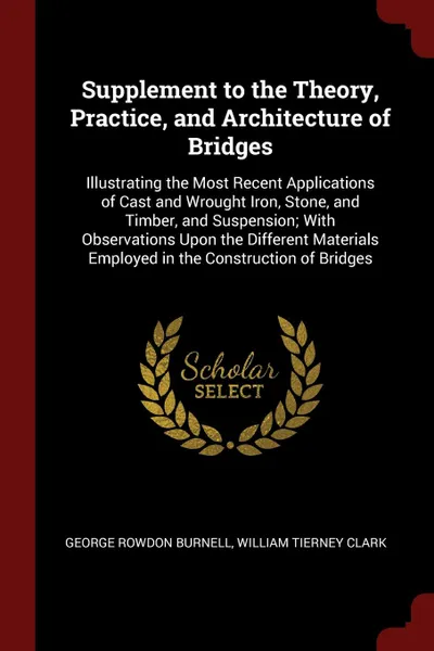 Обложка книги Supplement to the Theory, Practice, and Architecture of Bridges. Illustrating the Most Recent Applications of Cast and Wrought Iron, Stone, and Timber, and Suspension; With Observations Upon the Different Materials Employed in the Construction of ..., George Rowdon Burnell, William Tierney Clark