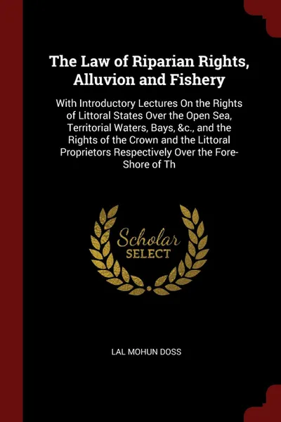 Обложка книги The Law of Riparian Rights, Alluvion and Fishery. With Introductory Lectures On the Rights of Littoral States Over the Open Sea, Territorial Waters, Bays, &c., and the Rights of the Crown and the Littoral Proprietors Respectively Over the Fore-Sho..., Lal Mohun Doss