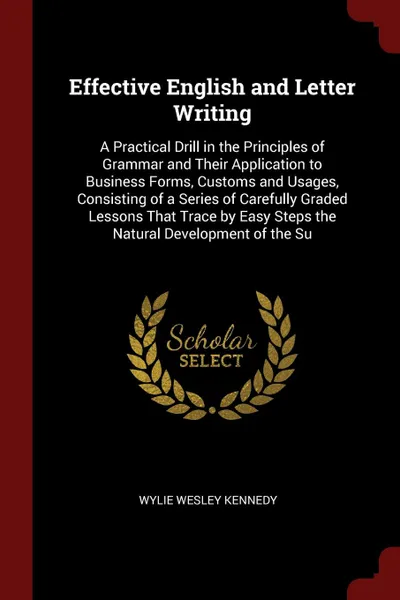 Обложка книги Effective English and Letter Writing. A Practical Drill in the Principles of Grammar and Their Application to Business Forms, Customs and Usages, Consisting of a Series of Carefully Graded Lessons That Trace by Easy Steps the Natural Development o..., Wylie Wesley Kennedy