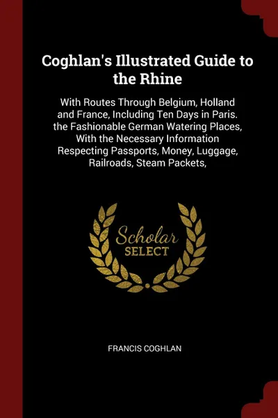 Обложка книги Coghlan's Illustrated Guide to the Rhine. With Routes Through Belgium, Holland and France, Including Ten Days in Paris. the Fashionable German Watering Places, With the Necessary Information Respecting Passports, Money, Luggage, Railroads, Steam P..., Francis Coghlan