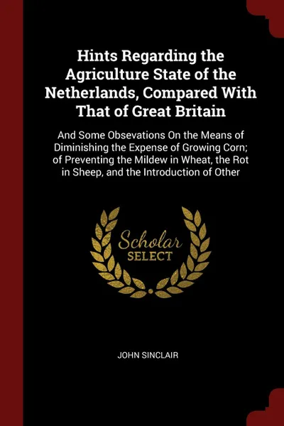 Обложка книги Hints Regarding the Agriculture State of the Netherlands, Compared With That of Great Britain. And Some Obsevations On the Means of Diminishing the Expense of Growing Corn; of Preventing the Mildew in Wheat, the Rot in Sheep, and the Introduction ..., John Sinclair