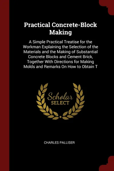 Обложка книги Practical Concrete-Block Making. A Simple Practical Treatise for the Workman Explaining the Selection of the Materials and the Making of Substantial Concrete Blocks and Cement Brick, Together With Directions for Making Molds and Remarks On How to ..., Charles Palliser