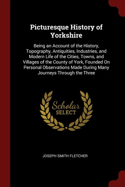 Обложка книги Picturesque History of Yorkshire. Being an Account of the History, Topography, Antiquities, Industries, and Modern Life of the Cities, Towns, and Villages of the County of York, Founded On Personal Observations Made During Many Journeys Through th..., Joseph Smith Fletcher