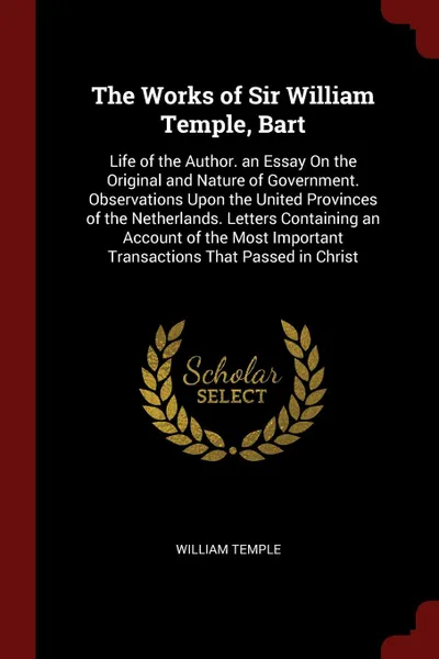 Обложка книги The Works of Sir William Temple, Bart. Life of the Author. an Essay On the Original and Nature of Government. Observations Upon the United Provinces of the Netherlands. Letters Containing an Account of the Most Important Transactions That Passed i..., William Temple