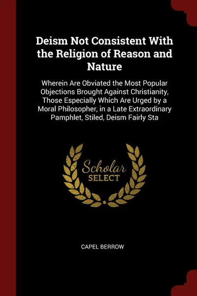 Обложка книги Deism Not Consistent With the Religion of Reason and Nature. Wherein Are Obviated the Most Popular Objections Brought Against Christianity, Those Especially Which Are Urged by a Moral Philosopher, in a Late Extraordinary Pamphlet, Stiled, Deism Fa..., Capel Berrow