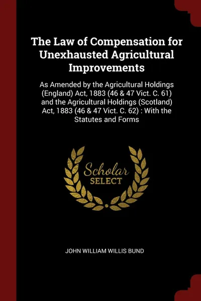 Обложка книги The Law of Compensation for Unexhausted Agricultural Improvements. As Amended by the Agricultural Holdings (England) Act, 1883 (46 & 47 Vict. C. 61) and the Agricultural Holdings (Scotland) Act, 1883 (46 & 47 Vict. C. 62) : With the Statutes and F..., John William Willis Bund