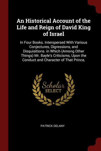 Обложка книги An Historical Account of the Life and Reign of David King of Israel. In Four Books. Interspersed With Various Conjectures, Digressions, and Disquisitions. in Which (Among Other Things) Mr. Bayle's Criticisms, Upon the Conduct and Character of That..., Patrick Delany