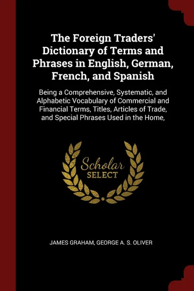 Обложка книги The Foreign Traders' Dictionary of Terms and Phrases in English, German, French, and Spanish. Being a Comprehensive, Systematic, and Alphabetic Vocabulary of Commercial and Financial Terms, Titles, Articles of Trade, and Special Phrases Used in th..., James Graham, George A. S. Oliver