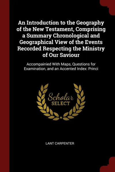 Обложка книги An Introduction to the Geography of the New Testament, Comprising a Summary Chronological and Geographical View of the Events Recorded Respecting the Ministry of Our Saviour. Accompainied With Maps, Questions for Examination, and an Accented Index..., Lant Carpenter