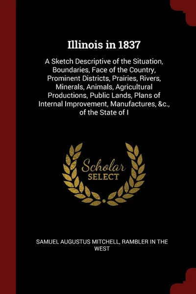 Обложка книги Illinois in 1837. A Sketch Descriptive of the Situation, Boundaries, Face of the Country, Prominent Districts, Prairies, Rivers, Minerals, Animals, Agricultural Productions, Public Lands, Plans of Internal Improvement, Manufactures, &c., of the St..., Samuel Augustus Mitchell