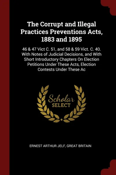 Обложка книги The Corrupt and Illegal Practices Preventions Acts, 1883 and 1895. 46 & 47 Vict C. 51, and 58 & 59 Vict. C. 40. With Notes of Judicial Decisions, and With Short Introductory Chapters On Election Petitions Under These Acts, Election Contests Under ..., Ernest Arthur Jelf, Great Britain