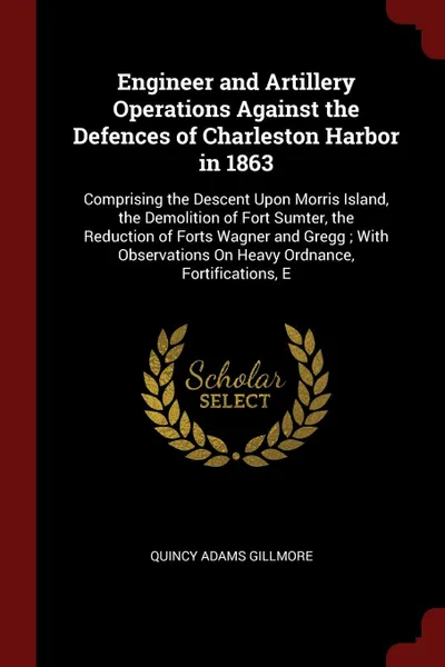 Обложка книги Engineer and Artillery Operations Against the Defences of Charleston Harbor in 1863. Comprising the Descent Upon Morris Island, the Demolition of Fort Sumter, the Reduction of Forts Wagner and Gregg ; With Observations On Heavy Ordnance, Fortifica..., Quincy Adams Gillmore