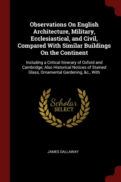 Обложка книги Observations On English Architecture, Military, Ecclesiastical, and Civil, Compared With Similar Buildings On the Continent. Including a Critical Itinerary of Oxford and Cambridge; Also Historical Notices of Stained Glass, Ornamental Gardening, &c..., James Dallaway