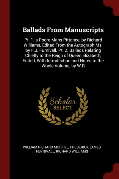 Обложка книги Ballads From Manuscripts. Pt. 1. a Poore Mans Pittance, by Richard Williams, Edited From the Autograph Ms. by F.J. Furnivall. Pt. 2. Ballads Relating Chiefly to the Reign of Queen Elizabeth, Edited, With Introduction and Notes to the Whole Volume,..., William Richard Morfill, Frederick James Furnivall, Richard Williams