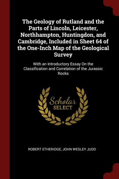 Обложка книги The Geology of Rutland and the Parts of Lincoln, Leicester, Northhampton, Huntingdon, and Cambridge, Included in Sheet 64 of the One-Inch Map of the Geological Survey. With an Introductory Essay On the Classification and Correlation of the Jurassi..., Robert Etheridge, John Wesley Judd