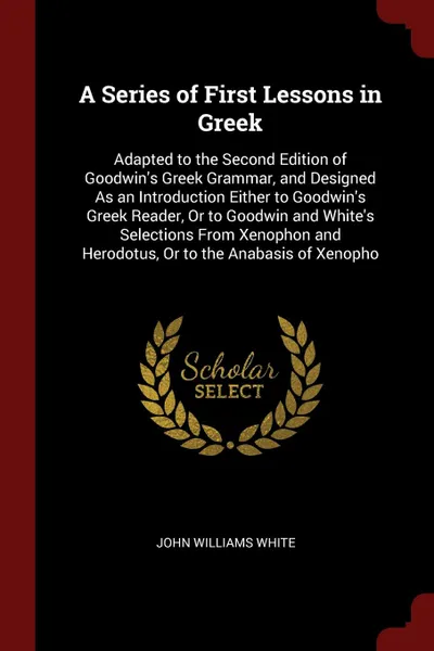 Обложка книги A Series of First Lessons in Greek. Adapted to the Second Edition of Goodwin's Greek Grammar, and Designed As an Introduction Either to Goodwin's Greek Reader, Or to Goodwin and White's Selections From Xenophon and Herodotus, Or to the Anabasis of..., John Williams White