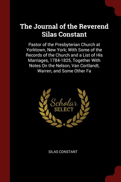 Обложка книги The Journal of the Reverend Silas Constant. Pastor of the Presbyterian Church at Yorktown, New York; With Some of the Records of the Church and a List of His Marriages, 1784-1825, Together With Notes On the Nelson, Van Cortlandt, Warren, and Some ..., Silas Constant