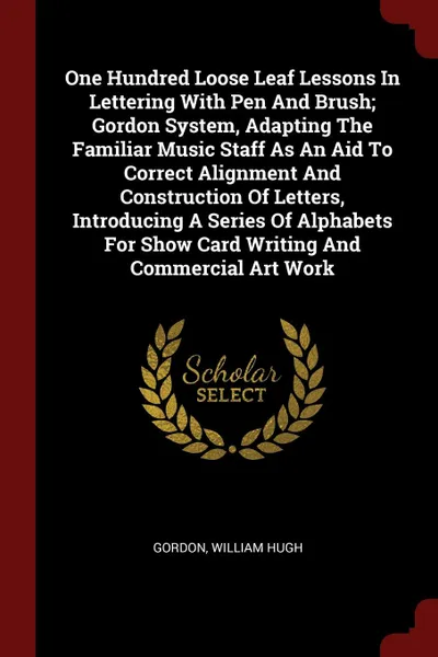 Обложка книги One Hundred Loose Leaf Lessons In Lettering With Pen And Brush; Gordon System, Adapting The Familiar Music Staff As An Aid To Correct Alignment And Construction Of Letters, Introducing A Series Of Alphabets For Show Card Writing And Commercial Art..., Gordon William Hugh