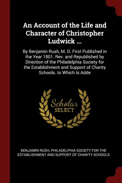 Обложка книги An Account of the Life and Character of Christopher Ludwick ... By Benjamin Rush, M. D. First Published in the Year 1801. Rev. and Republished by Direction of the Philadelphia Society for the Establishment and Support of Charity Schools. to Which ..., Benjamin Rush