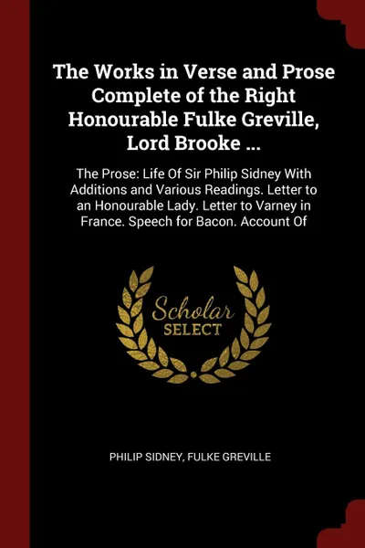 Обложка книги The Works in Verse and Prose Complete of the Right Honourable Fulke Greville, Lord Brooke ... The Prose: Life Of Sir Philip Sidney With Additions and Various Readings. Letter to an Honourable Lady. Letter to Varney in France. Speech for Bacon. Acc..., Philip Sidney, Fulke Greville